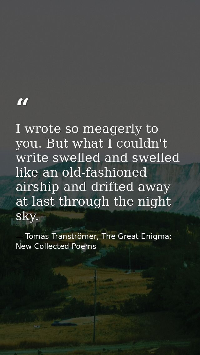 I wrote so meagerly to you. But what I couldn't write swelled and swelled like an old-fashioned airship and drifted away — Tomas Tranströmer, The Great Enigma: New Collected Poems