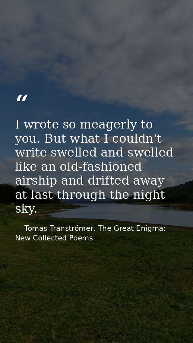 I wrote so meagerly to you. But what I couldn't write swelled and swelled like an old-fashioned airship and drifted away — Tomas Tranströmer, The Great Enigma: New Collected Poems