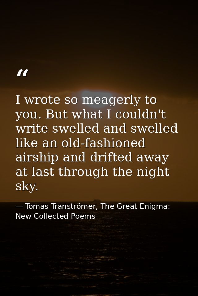 I wrote so meagerly to you. But what I couldn't write swelled and swelled like an old-fashioned airship and drifted away — Tomas Tranströmer, The Great Enigma: New Collected Poems