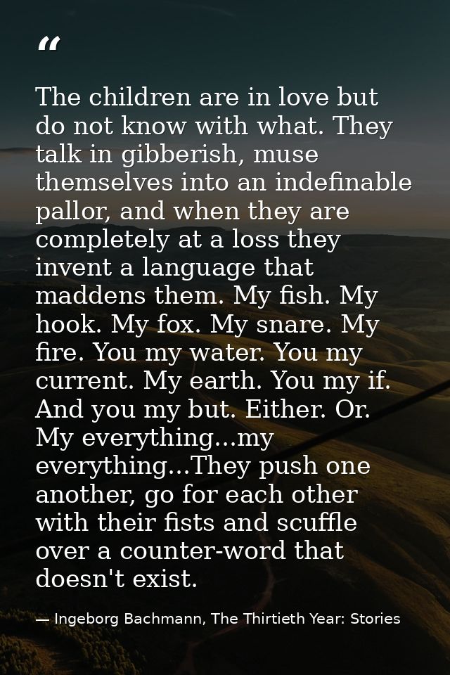 The children are in love but do not know with what. They talk in gibberish, muse themselves into an indefinable pallor,  — Ingeborg Bachmann, The Thirtieth Year: Stories