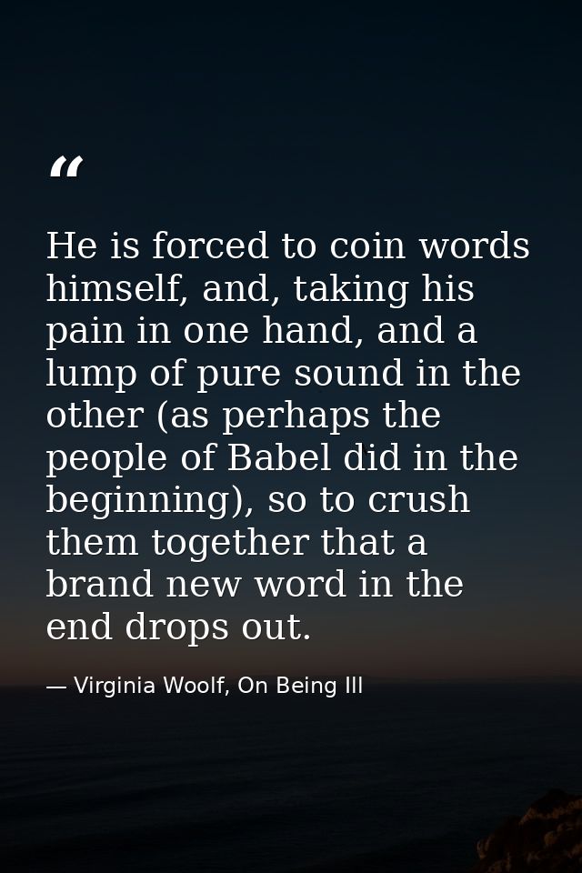 He is forced to coin words himself, and, taking his pain in one hand, and a lump of pure sound in the other (as perhaps  — Virginia Woolf, On Being Ill