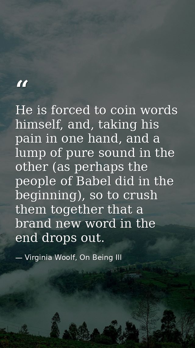 He is forced to coin words himself, and, taking his pain in one hand, and a lump of pure sound in the other (as perhaps  — Virginia Woolf, On Being Ill