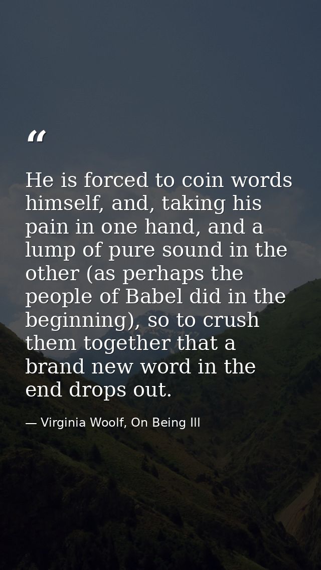 He is forced to coin words himself, and, taking his pain in one hand, and a lump of pure sound in the other (as perhaps  — Virginia Woolf, On Being Ill