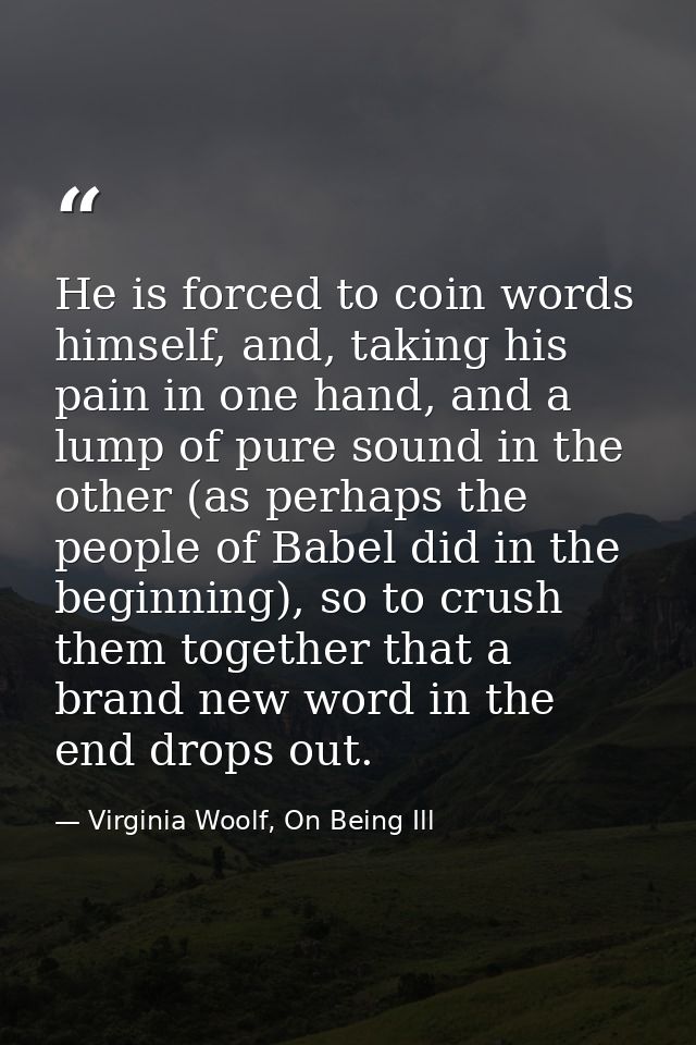 He is forced to coin words himself, and, taking his pain in one hand, and a lump of pure sound in the other (as perhaps  — Virginia Woolf, On Being Ill