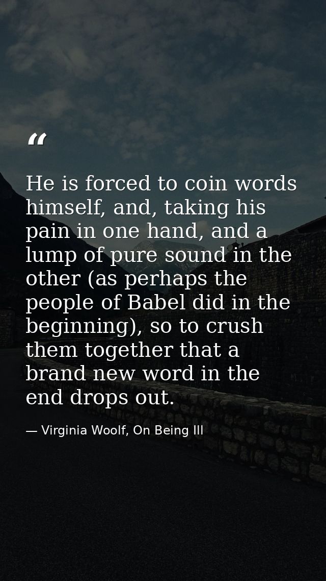 He is forced to coin words himself, and, taking his pain in one hand, and a lump of pure sound in the other (as perhaps  — Virginia Woolf, On Being Ill