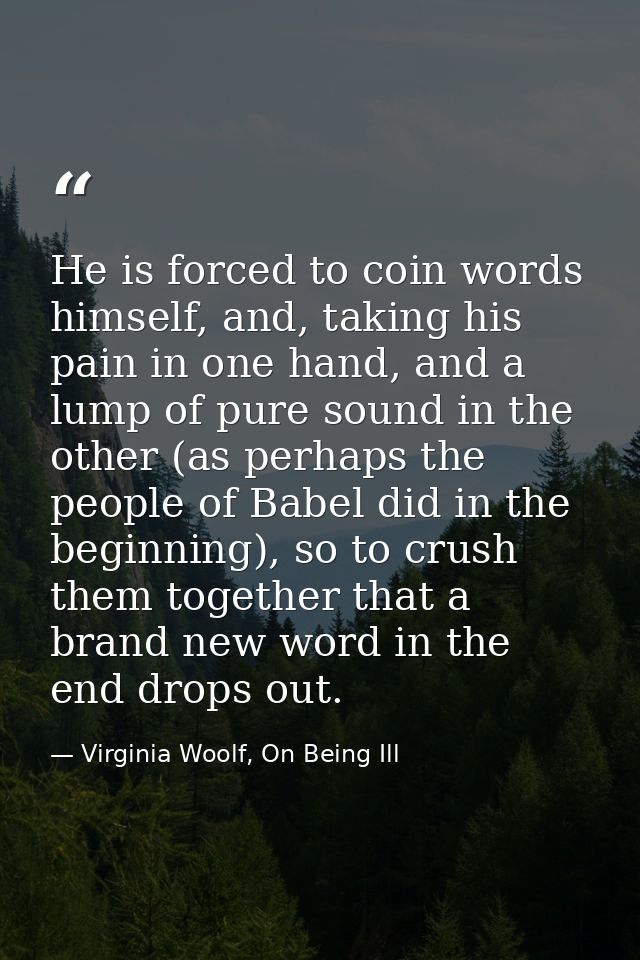 He is forced to coin words himself, and, taking his pain in one hand, and a lump of pure sound in the other (as perhaps  — Virginia Woolf, On Being Ill