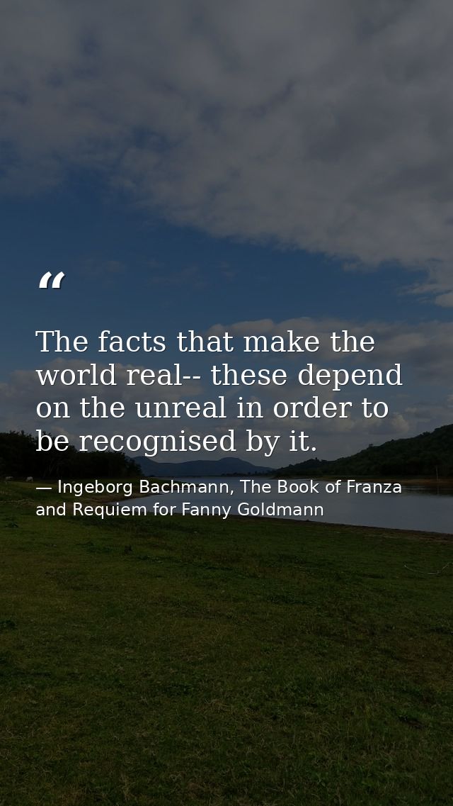 The facts that make the world real-- these depend on the unreal in order to be recognised by it. — Ingeborg Bachmann, The Book of Franza and Requiem for Fanny Goldmann