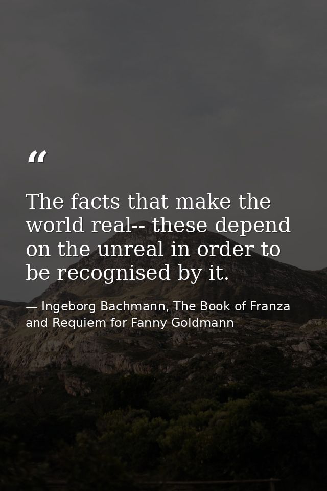 The facts that make the world real-- these depend on the unreal in order to be recognised by it. — Ingeborg Bachmann, The Book of Franza and Requiem for Fanny Goldmann