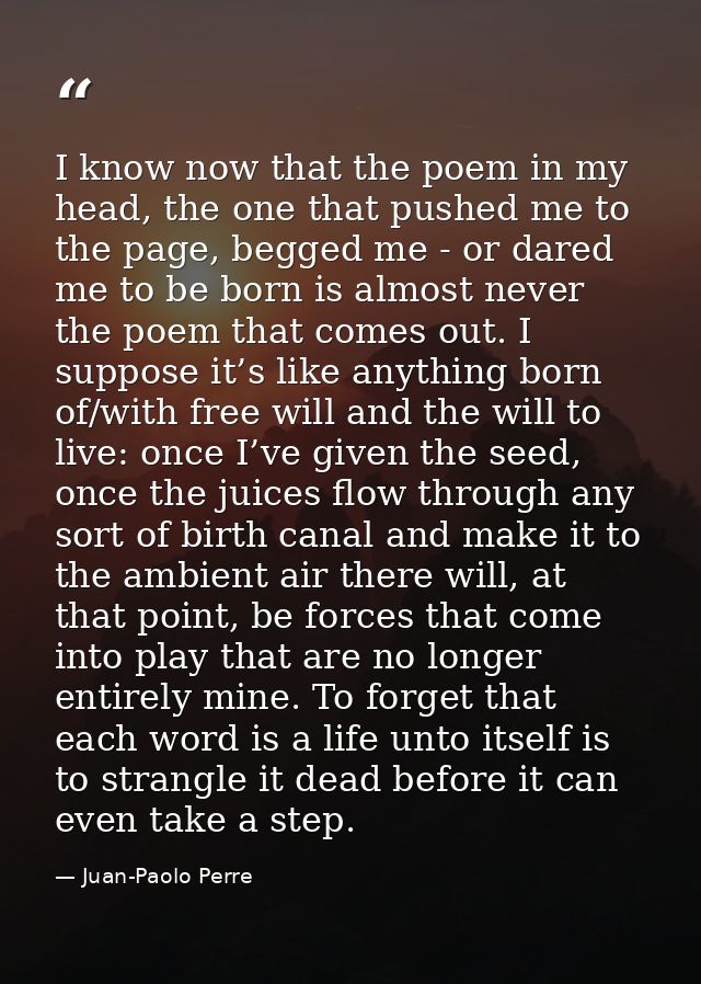 I know now that the poem in my head, the one that pushed me to the page, begged me - or dared me to be born is almost ne — Juan-Paolo Perre