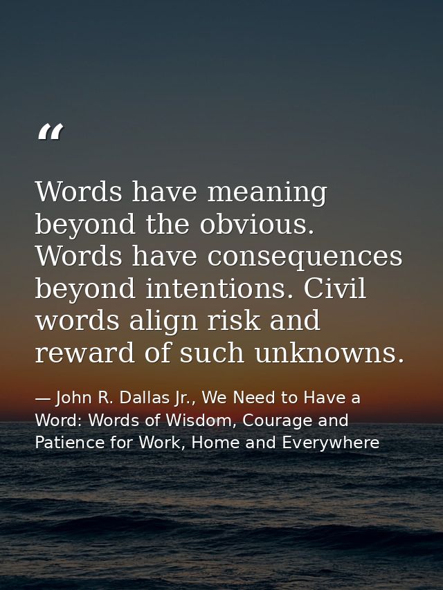 Words have meaning beyond the obvious. Words have consequences beyond intentions. Civil words align risk and reward of s — John R. Dallas Jr., We Need to Have a Word: Words of Wisdom, Courage and Patience for Work, Home and Everywhere