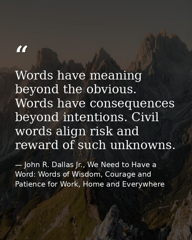 Words have meaning beyond the obvious. Words have consequences beyond intentions. Civil words align risk and reward of s — John R. Dallas Jr., We Need to Have a Word: Words of Wisdom, Courage and Patience for Work, Home and Everywhere