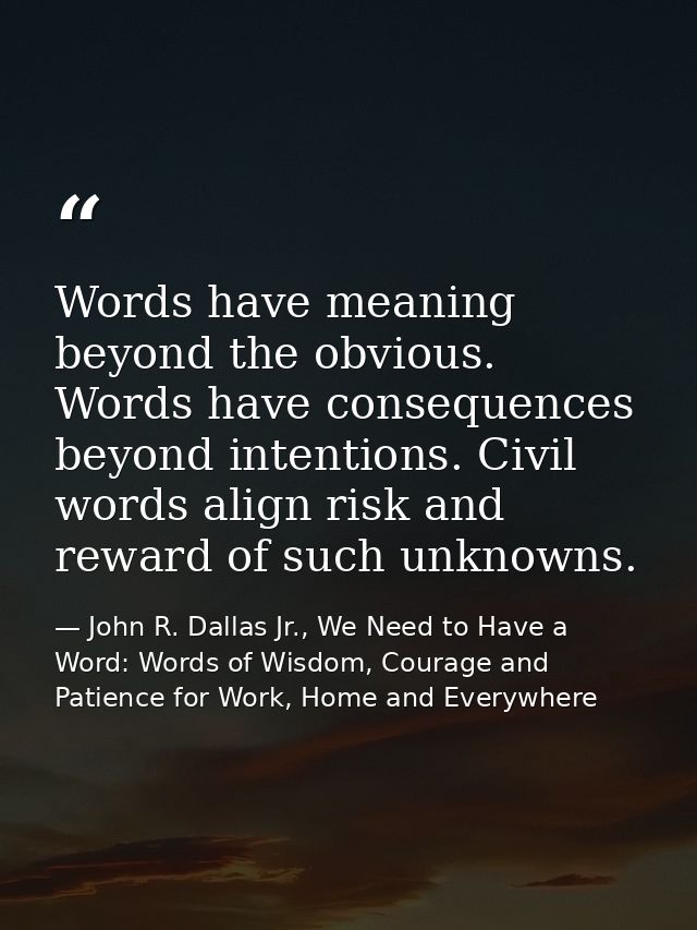 Words have meaning beyond the obvious. Words have consequences beyond intentions. Civil words align risk and reward of s — John R. Dallas Jr., We Need to Have a Word: Words of Wisdom, Courage and Patience for Work, Home and Everywhere