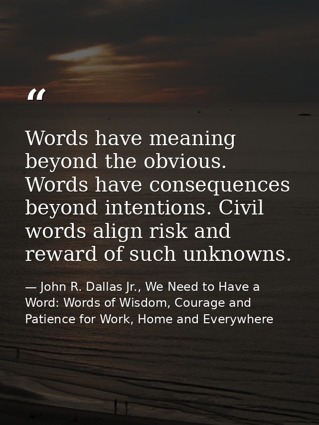 Words have meaning beyond the obvious. Words have consequences beyond intentions. Civil words align risk and reward of s — John R. Dallas Jr., We Need to Have a Word: Words of Wisdom, Courage and Patience for Work, Home and Everywhere