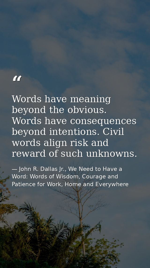 Words have meaning beyond the obvious. Words have consequences beyond intentions. Civil words align risk and reward of s — John R. Dallas Jr., We Need to Have a Word: Words of Wisdom, Courage and Patience for Work, Home and Everywhere