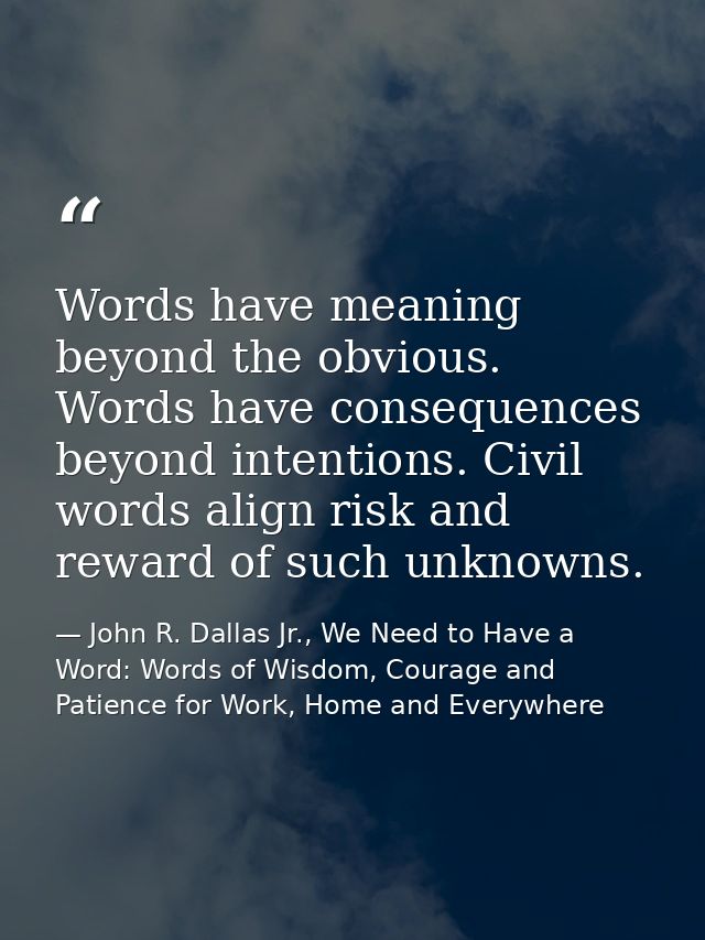 Words have meaning beyond the obvious. Words have consequences beyond intentions. Civil words align risk and reward of s — John R. Dallas Jr., We Need to Have a Word: Words of Wisdom, Courage and Patience for Work, Home and Everywhere