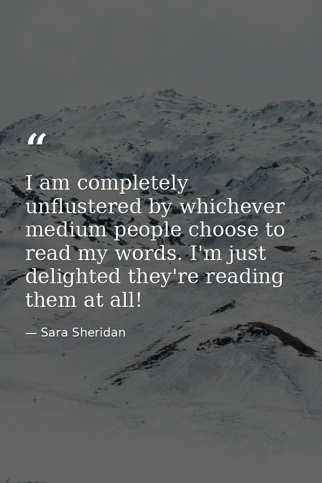 I am completely unflustered by whichever medium people choose to read my words. I'm just delighted they're reading them  — Sara Sheridan