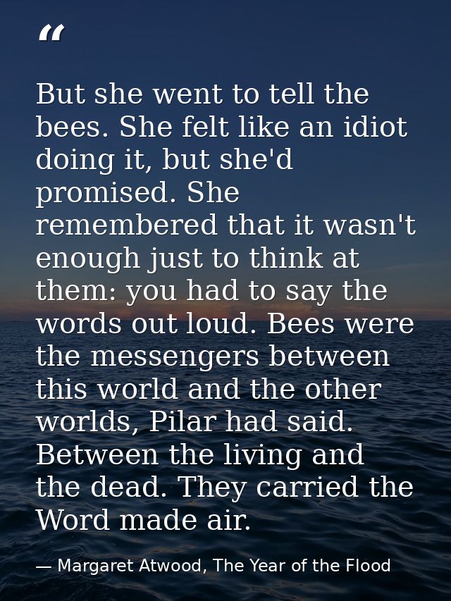 But she went to tell the bees. She felt like an idiot doing it, but she'd promised. She remembered that it wasn't enough — Margaret Atwood, The Year of the Flood