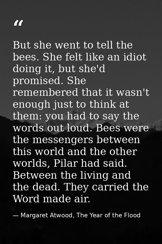 But she went to tell the bees. She felt like an idiot doing it, but she'd promised. She remembered that it wasn't enough — Margaret Atwood, The Year of the Flood