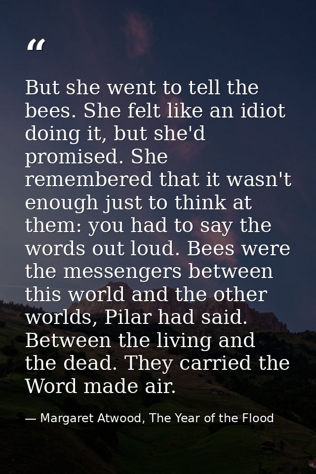 But she went to tell the bees. She felt like an idiot doing it, but she'd promised. She remembered that it wasn't enough — Margaret Atwood, The Year of the Flood