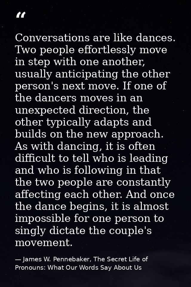 Conversations are like dances. Two people effortlessly move in step with one another, usually anticipating the other per — James W. Pennebaker, The Secret Life of Pronouns: What Our Words Say About Us