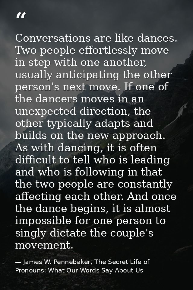 Conversations are like dances. Two people effortlessly move in step with one another, usually anticipating the other per — James W. Pennebaker, The Secret Life of Pronouns: What Our Words Say About Us