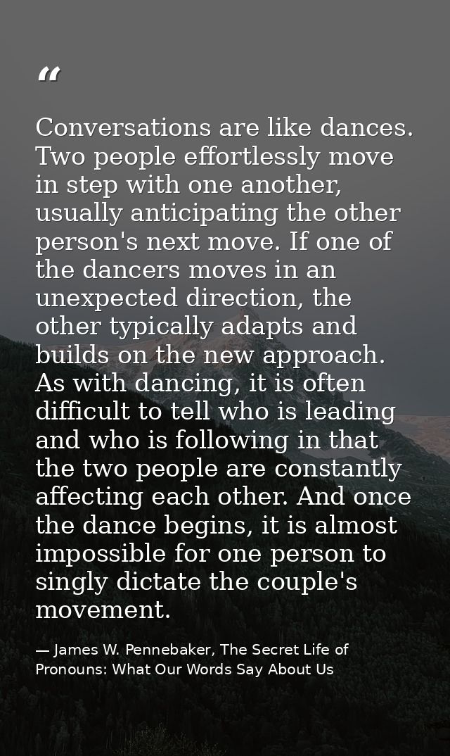 Conversations are like dances. Two people effortlessly move in step with one another, usually anticipating the other per — James W. Pennebaker, The Secret Life of Pronouns: What Our Words Say About Us