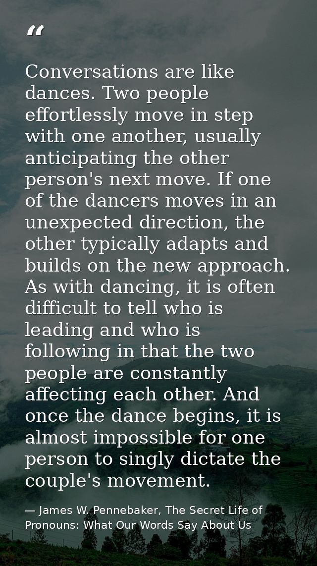 Conversations are like dances. Two people effortlessly move in step with one another, usually anticipating the other per — James W. Pennebaker, The Secret Life of Pronouns: What Our Words Say About Us