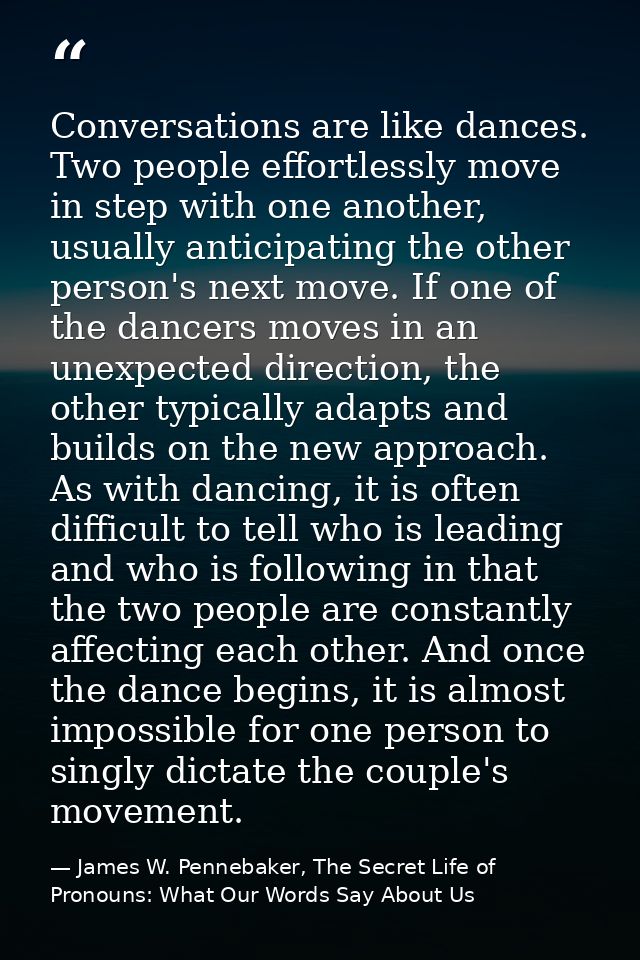 Conversations are like dances. Two people effortlessly move in step with one another, usually anticipating the other per — James W. Pennebaker, The Secret Life of Pronouns: What Our Words Say About Us
