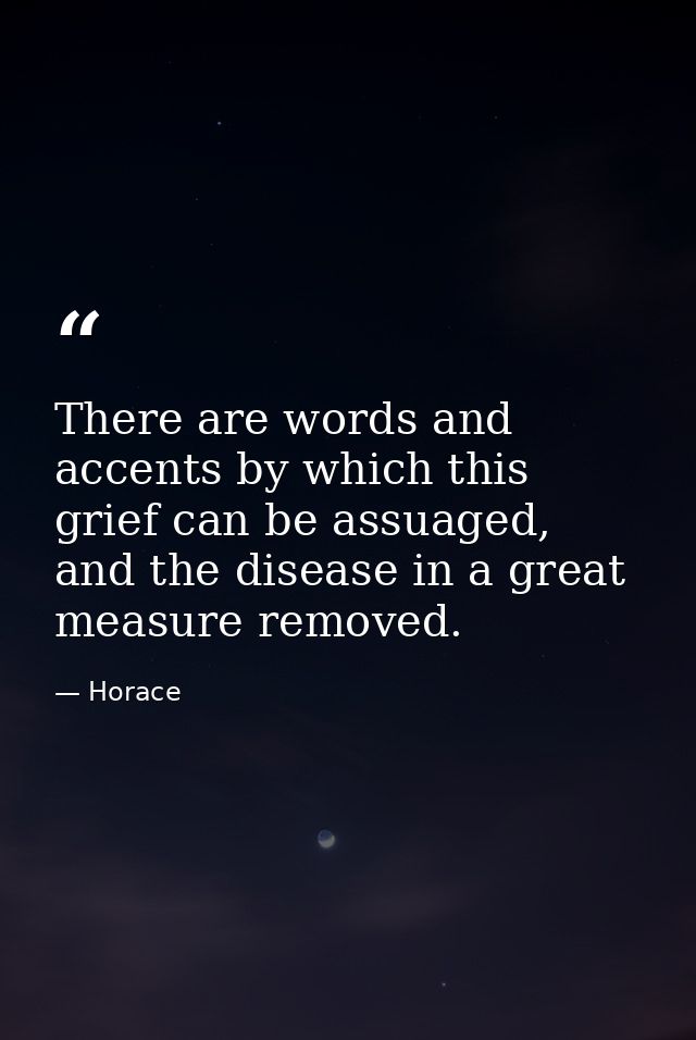 There are words and accents by which this grief can be assuaged, and the disease in a great measure removed. — Horace
