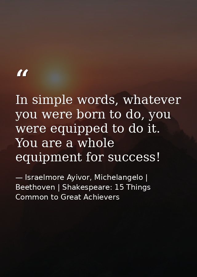 In simple words, whatever you were born to do, you were equipped to do it. You are a whole equipment for success! — Israelmore Ayivor, Michelangelo | Beethoven | Shakespeare: 15 Things Common to Great Achievers