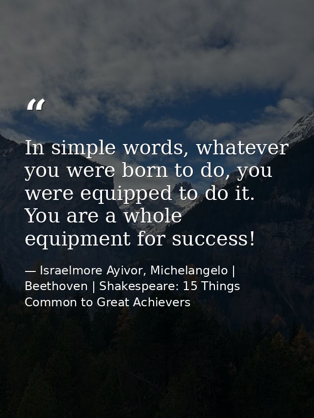 In simple words, whatever you were born to do, you were equipped to do it. You are a whole equipment for success! — Israelmore Ayivor, Michelangelo | Beethoven | Shakespeare: 15 Things Common to Great Achievers