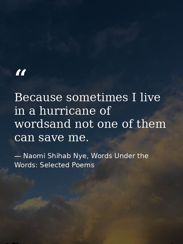 Because sometimes I live in a hurricane of wordsand not one of them can save me. — Naomi Shihab Nye, Words Under the Words: Selected Poems