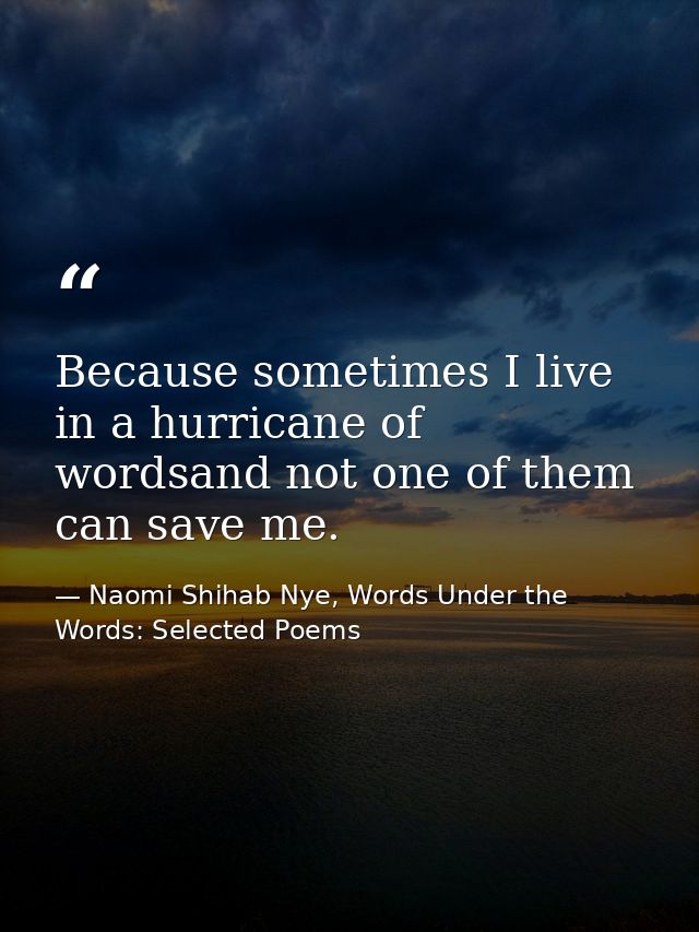 Because sometimes I live in a hurricane of wordsand not one of them can save me. — Naomi Shihab Nye, Words Under the Words: Selected Poems