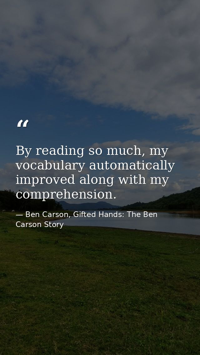 By reading so much, my vocabulary automatically improved along with my comprehension. — Ben Carson, Gifted Hands: The Ben Carson Story
