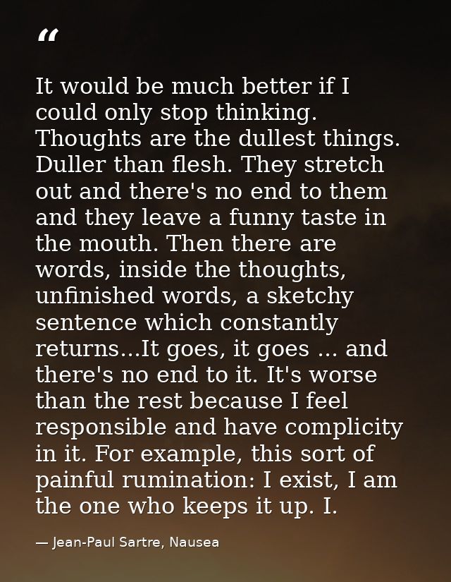 It would be much better if I could only stop thinking. Thoughts are the dullest things. Duller than flesh. They stretch  — Jean-Paul Sartre, Nausea