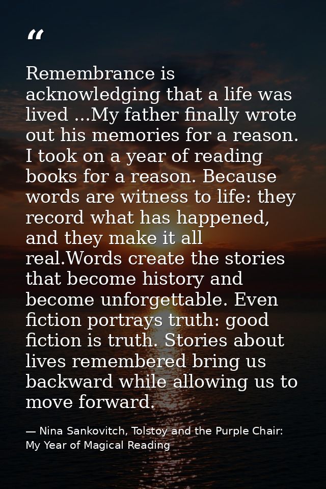 Remembrance is acknowledging that a life was lived ...My father finally wrote out his memories for a reason. I took on a — Nina Sankovitch, Tolstoy and the Purple Chair: My Year of Magical Reading