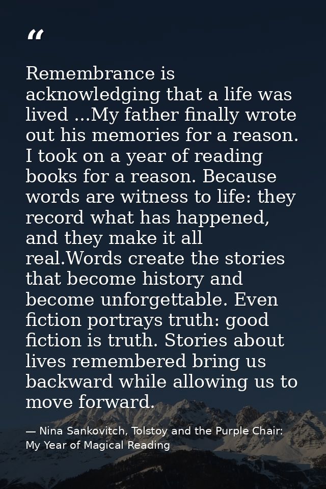 Remembrance is acknowledging that a life was lived ...My father finally wrote out his memories for a reason. I took on a — Nina Sankovitch, Tolstoy and the Purple Chair: My Year of Magical Reading