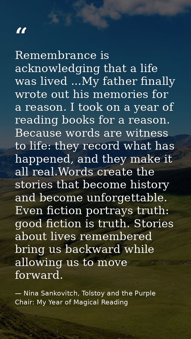 Remembrance is acknowledging that a life was lived ...My father finally wrote out his memories for a reason. I took on a — Nina Sankovitch, Tolstoy and the Purple Chair: My Year of Magical Reading