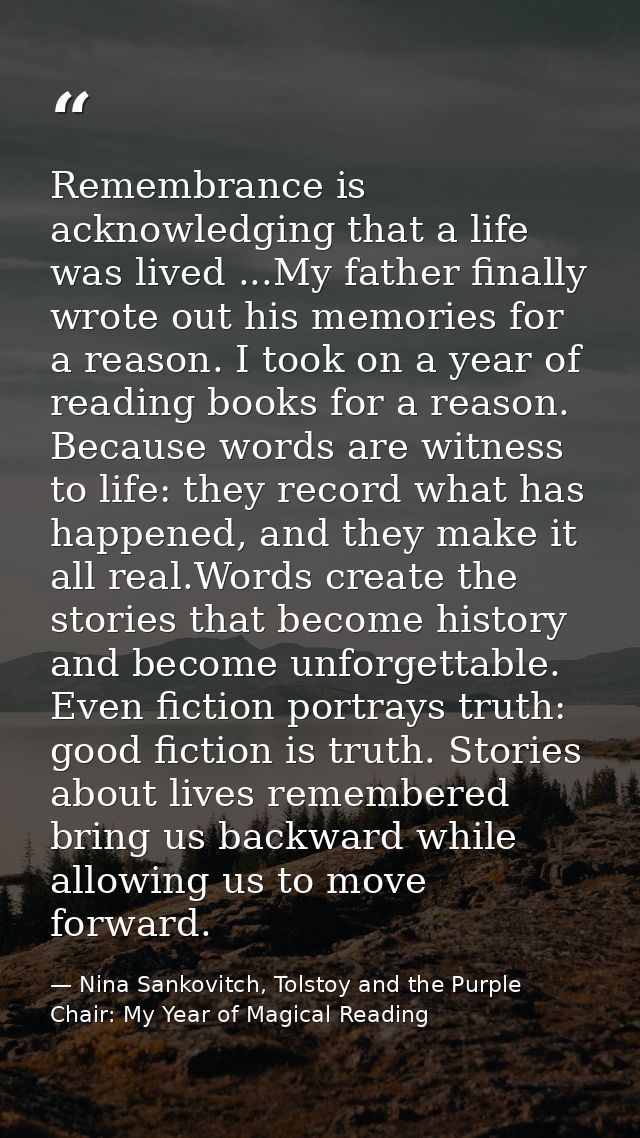 Remembrance is acknowledging that a life was lived ...My father finally wrote out his memories for a reason. I took on a — Nina Sankovitch, Tolstoy and the Purple Chair: My Year of Magical Reading