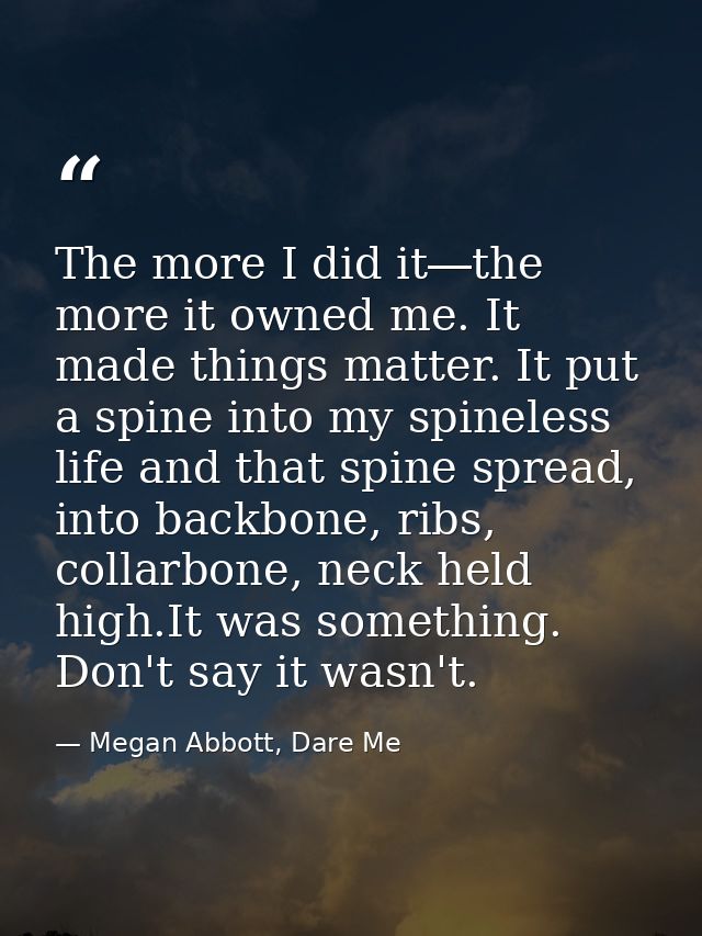 The more I did it―the more it owned me. It made things matter. It put a spine into my spineless life and that spine spre — Megan Abbott, Dare Me