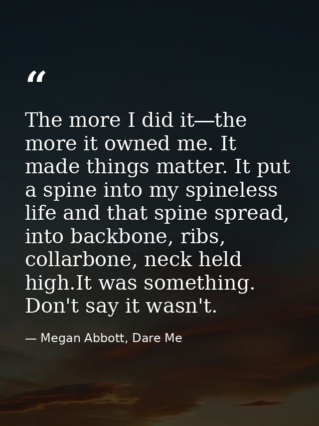 The more I did it―the more it owned me. It made things matter. It put a spine into my spineless life and that spine spre — Megan Abbott, Dare Me