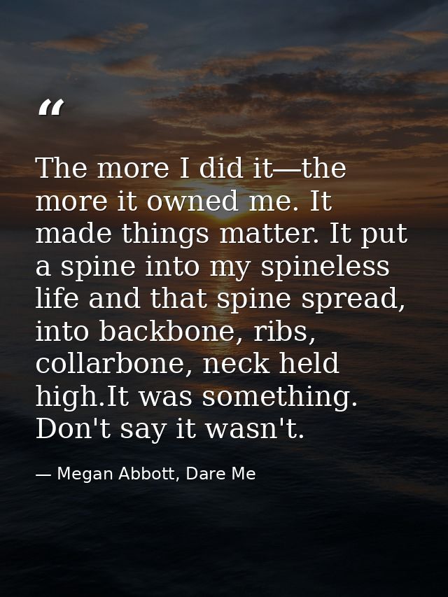 The more I did it―the more it owned me. It made things matter. It put a spine into my spineless life and that spine spre — Megan Abbott, Dare Me