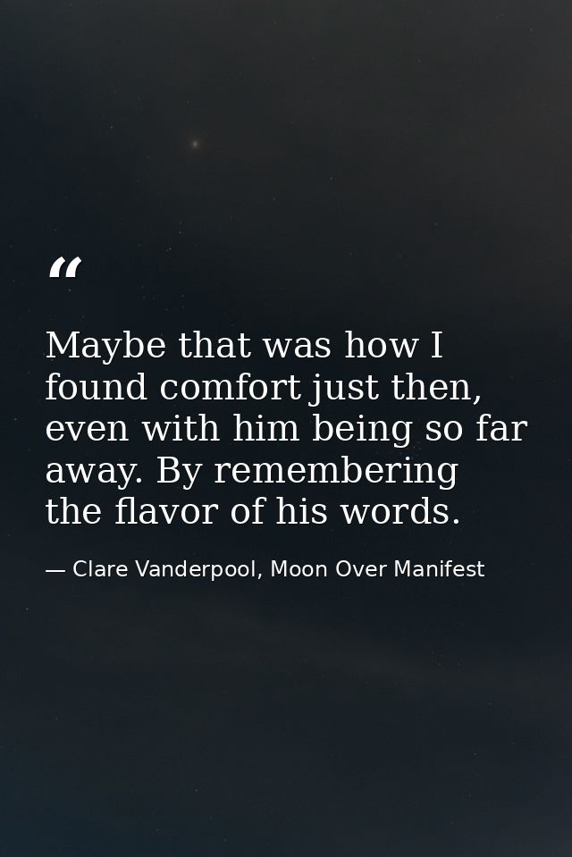 Maybe that was how I found comfort just then, even with him being so far away. By remembering the flavor of his words. — Clare Vanderpool, Moon Over Manifest