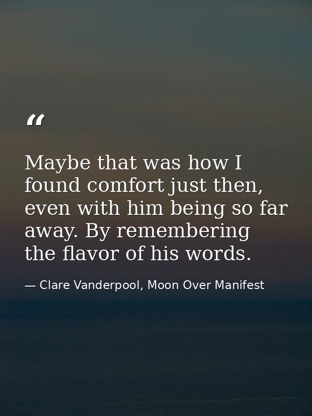 Maybe that was how I found comfort just then, even with him being so far away. By remembering the flavor of his words. — Clare Vanderpool, Moon Over Manifest