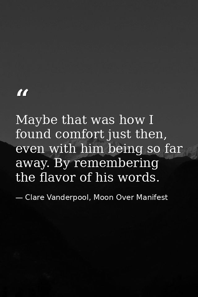 Maybe that was how I found comfort just then, even with him being so far away. By remembering the flavor of his words. — Clare Vanderpool, Moon Over Manifest