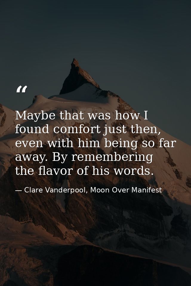Maybe that was how I found comfort just then, even with him being so far away. By remembering the flavor of his words. — Clare Vanderpool, Moon Over Manifest