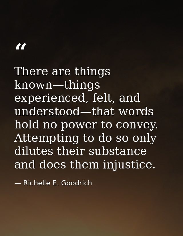 There are things known—things experienced, felt, and understood—that words hold no power to convey. Attempting to do so  — Richelle E. Goodrich