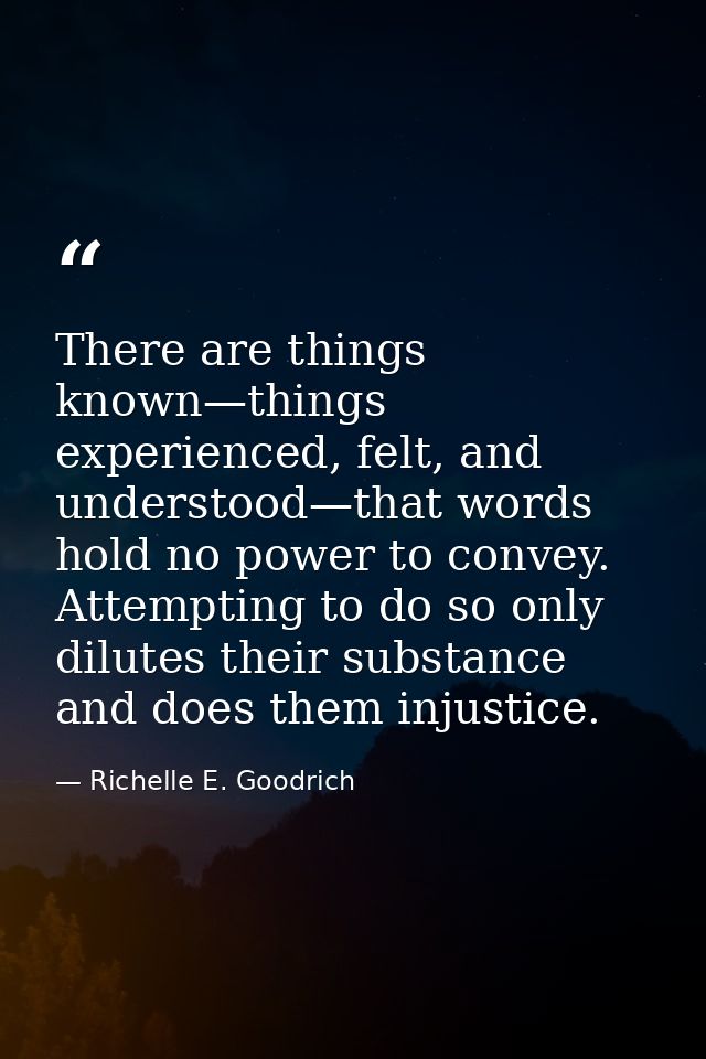 There are things known—things experienced, felt, and understood—that words hold no power to convey. Attempting to do so  — Richelle E. Goodrich