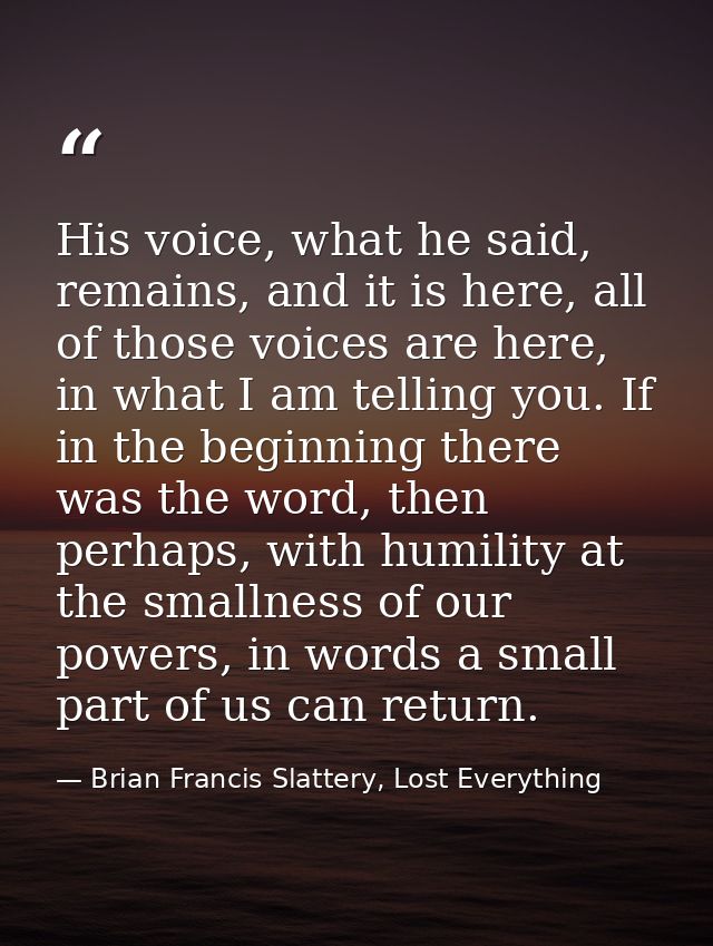 His voice, what he said, remains, and it is here, all of those voices are here, in what I am telling you. If in the begi — Brian Francis Slattery, Lost Everything