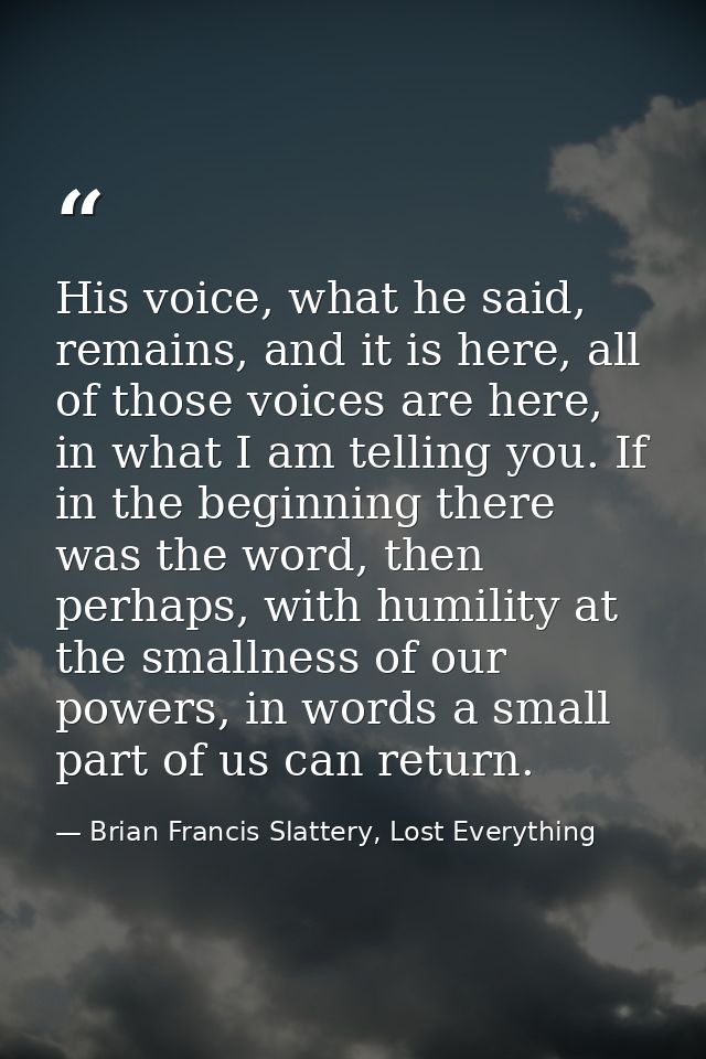 His voice, what he said, remains, and it is here, all of those voices are here, in what I am telling you. If in the begi — Brian Francis Slattery, Lost Everything